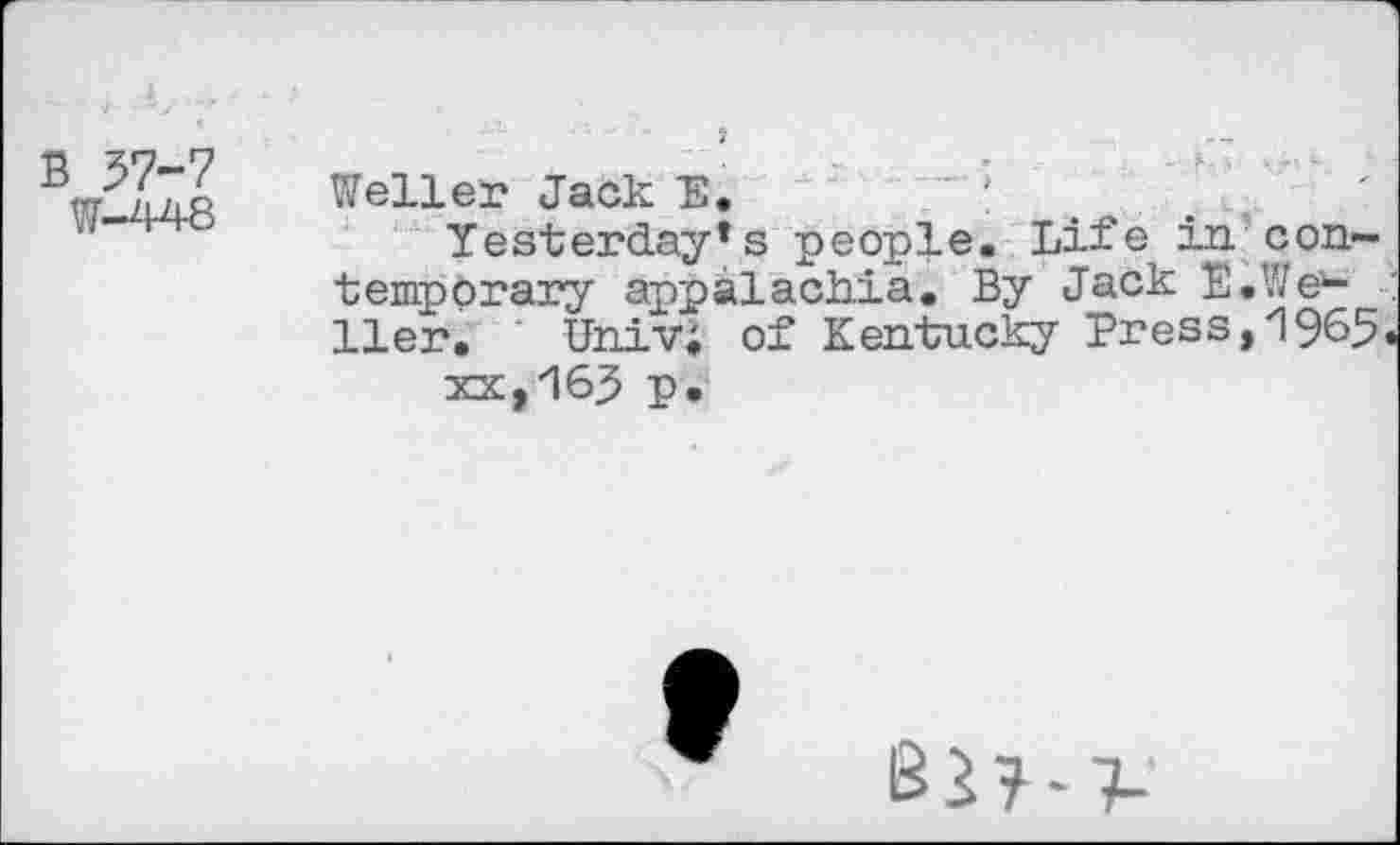 ﻿B 57-7
W-448
Weller Jack E.
Yesterday*s people. Life in contemporary appalachia. By Jack E.We1-Iler. Univ; of Kentucky Press,1965.
xx,16J p.
